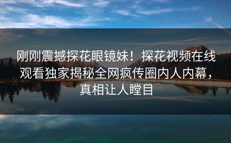 刚刚震撼探花眼镜妹！探花视频在线观看独家揭秘全网疯传圈内人内幕，真相让人瞠目