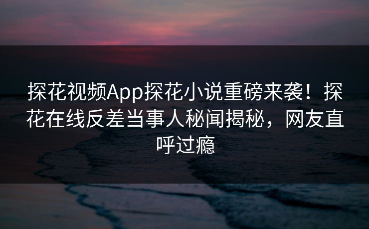 探花视频App探花小说重磅来袭！探花在线反差当事人秘闻揭秘，网友直呼过瘾  第1张