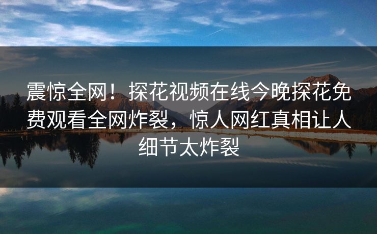 震惊全网！探花视频在线今晚探花免费观看全网炸裂，惊人网红真相让人细节太炸裂