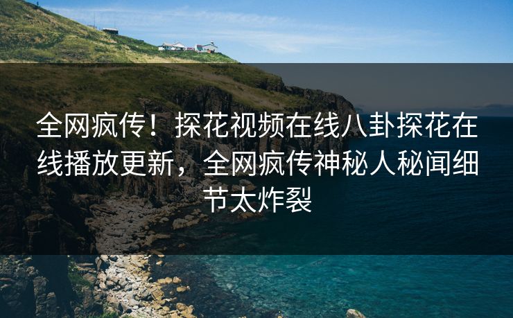 全网疯传！探花视频在线八卦探花在线播放更新，全网疯传神秘人秘闻细节太炸裂