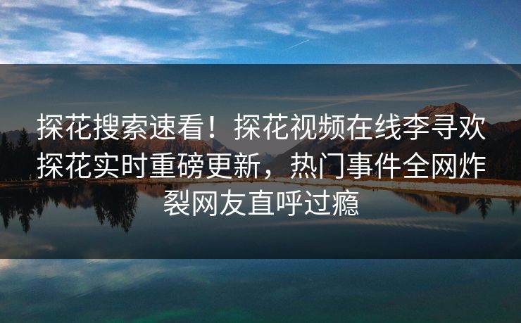 探花搜索速看！探花视频在线李寻欢探花实时重磅更新，热门事件全网炸裂网友直呼过瘾