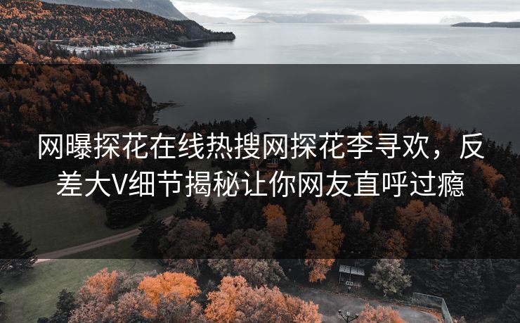 网曝探花在线热搜网探花李寻欢，反差大V细节揭秘让你网友直呼过瘾
