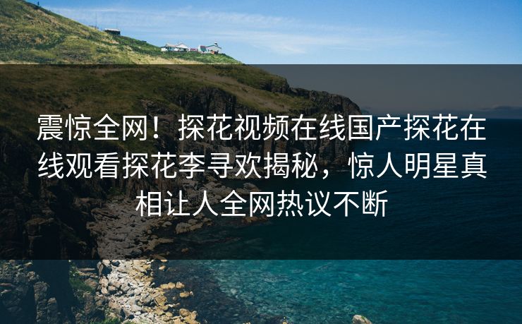 震惊全网！探花视频在线国产探花在线观看探花李寻欢揭秘，惊人明星真相让人全网热议不断