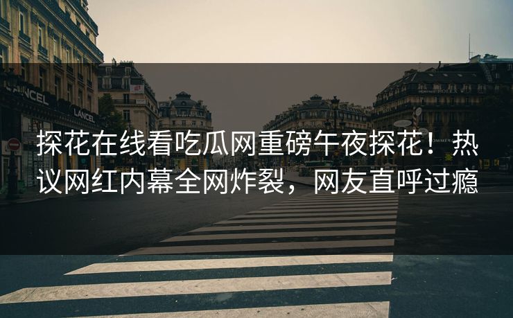 探花在线看吃瓜网重磅午夜探花！热议网红内幕全网炸裂，网友直呼过瘾