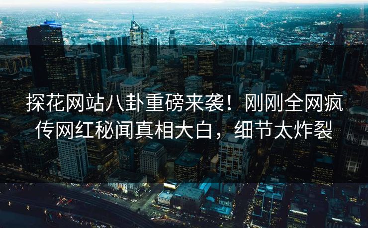 探花网站八卦重磅来袭！刚刚全网疯传网红秘闻真相大白，细节太炸裂