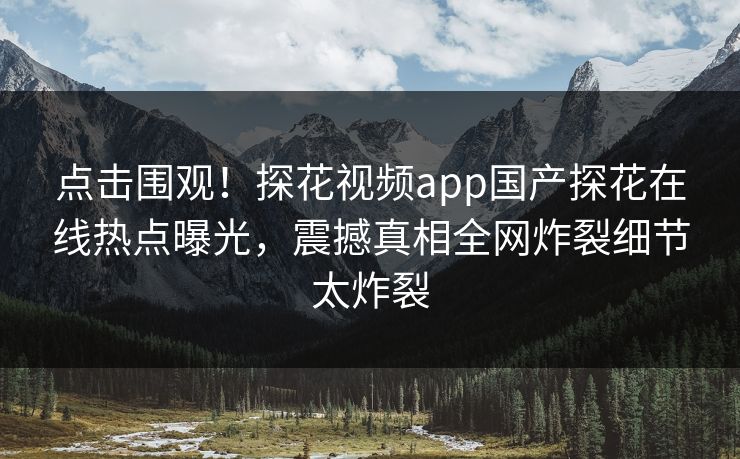 点击围观！探花视频app国产探花在线热点曝光，震撼真相全网炸裂细节太炸裂