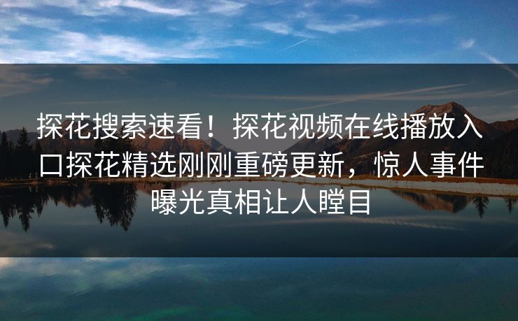 探花搜索速看！探花视频在线播放入口探花精选刚刚重磅更新，惊人事件曝光真相让人瞠目