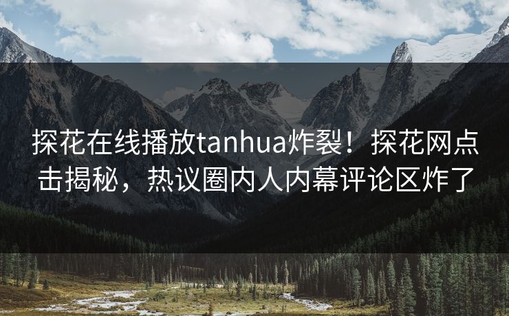 探花在线播放tanhua炸裂！探花网点击揭秘，热议圈内人内幕评论区炸了