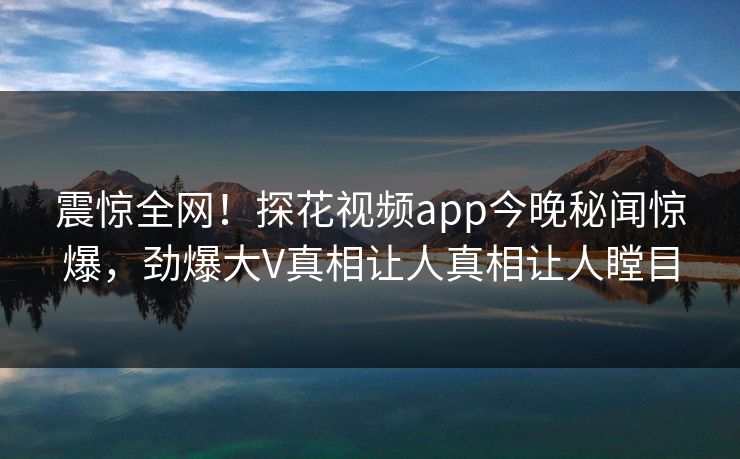 震惊全网！探花视频app今晚秘闻惊爆，劲爆大V真相让人真相让人瞠目  第1张