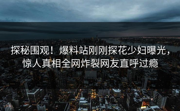 探秘围观！爆料站刚刚探花少妇曝光，惊人真相全网炸裂网友直呼过瘾  第1张