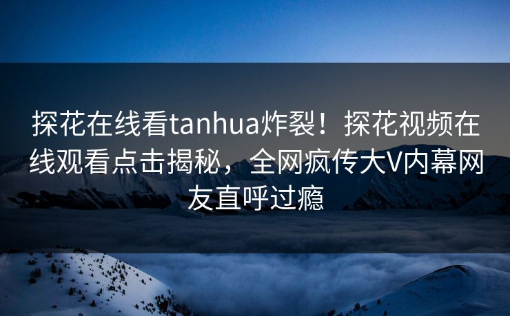探花在线看tanhua炸裂！探花视频在线观看点击揭秘，全网疯传大V内幕网友直呼过瘾