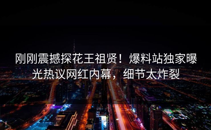 刚刚震撼探花王祖贤！爆料站独家曝光热议网红内幕，细节太炸裂