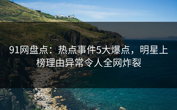 91网盘点：热点事件5大爆点，明星上榜理由异常令人全网炸裂