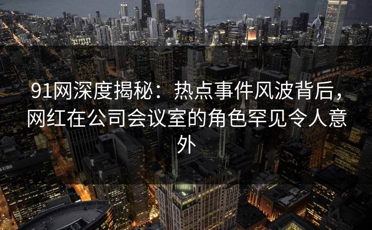 91网深度揭秘：热点事件风波背后，网红在公司会议室的角色罕见令人意外