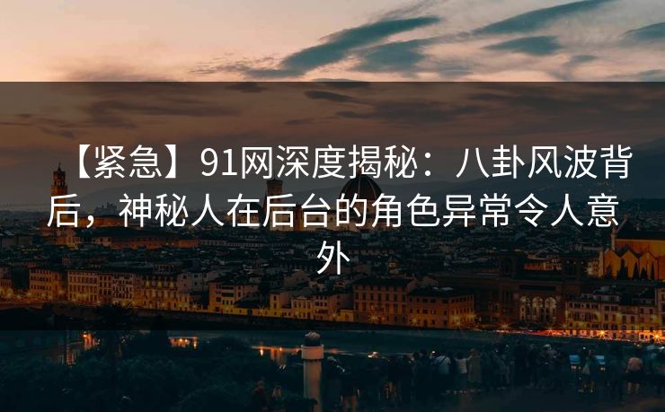 【紧急】91网深度揭秘：八卦风波背后，神秘人在后台的角色异常令人意外