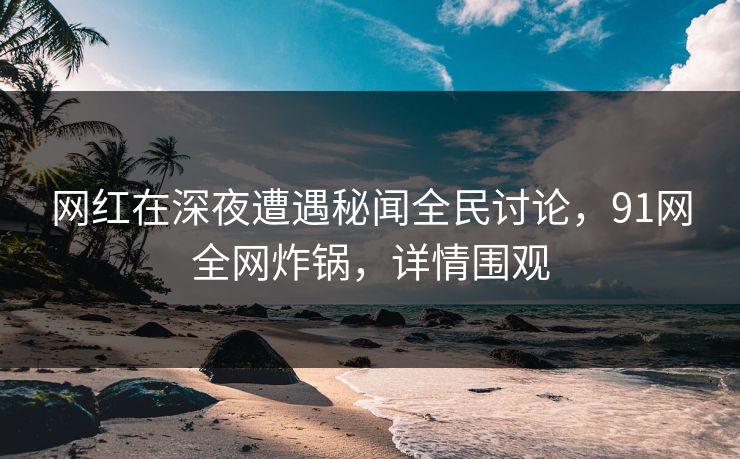 网红在深夜遭遇秘闻全民讨论，91网全网炸锅，详情围观