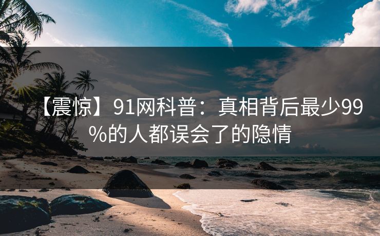 【震惊】91网科普：真相背后最少99%的人都误会了的隐情  第1张