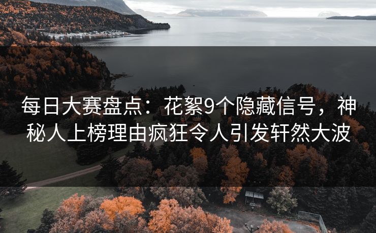 每日大赛盘点：花絮9个隐藏信号，神秘人上榜理由疯狂令人引发轩然大波