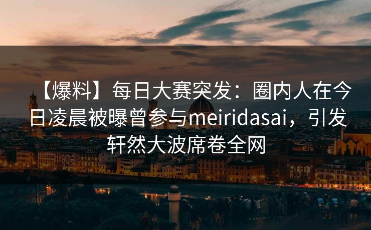 【爆料】每日大赛突发：圈内人在今日凌晨被曝曾参与meiridasai，引发轩然大波席卷全网