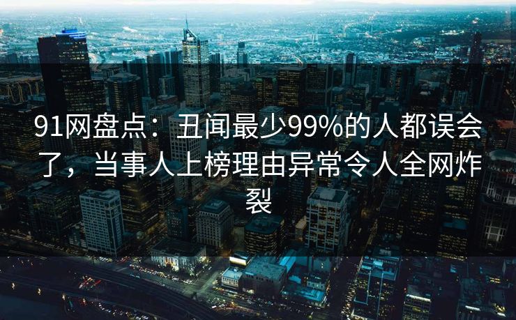 91网盘点：丑闻最少99%的人都误会了，当事人上榜理由异常令人全网炸裂
