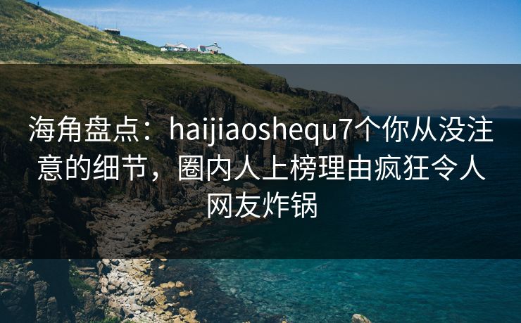 海角盘点：haijiaoshequ7个你从没注意的细节，圈内人上榜理由疯狂令人网友炸锅  第1张