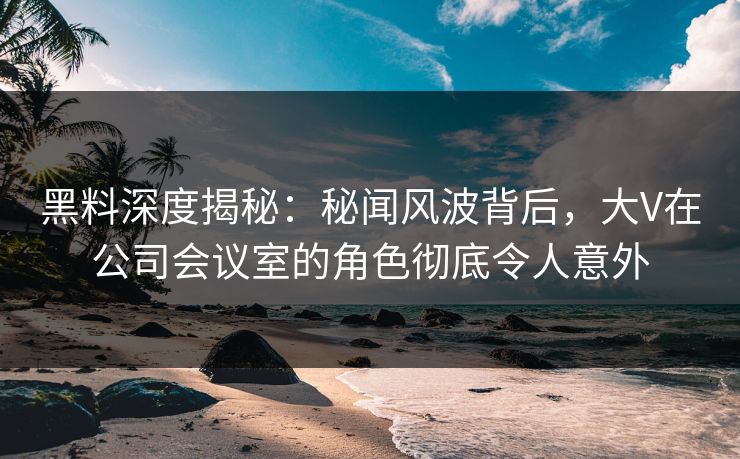 黑料深度揭秘：秘闻风波背后，大V在公司会议室的角色彻底令人意外