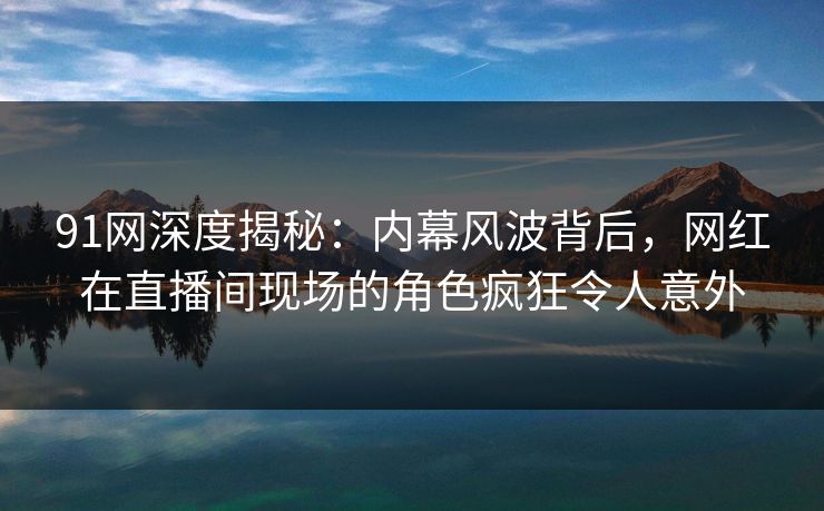 91网深度揭秘：内幕风波背后，网红在直播间现场的角色疯狂令人意外  第1张