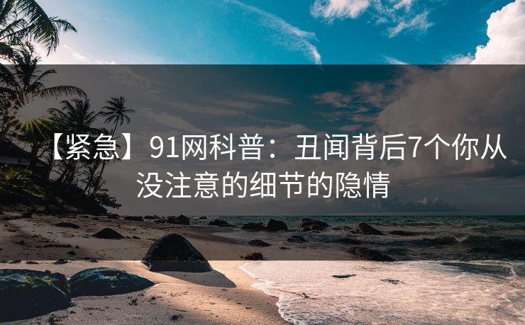 【紧急】91网科普：丑闻背后7个你从没注意的细节的隐情  第1张