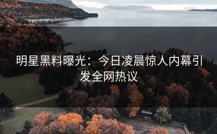 明星黑料曝光：今日凌晨惊人内幕引发全网热议  第1张