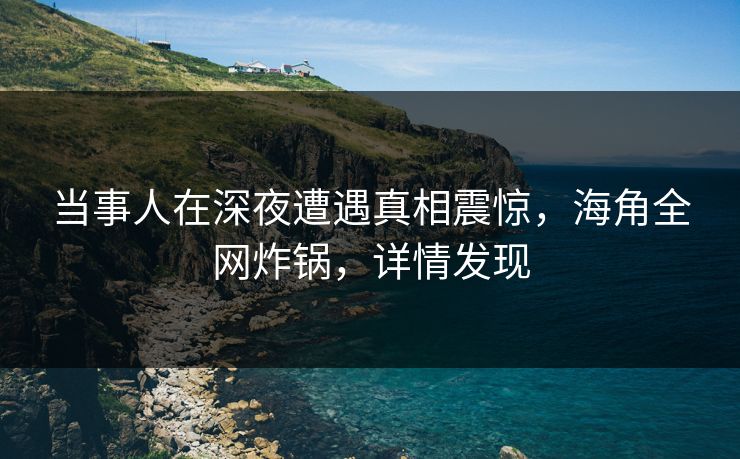 当事人在深夜遭遇真相震惊，海角全网炸锅，详情发现  第1张