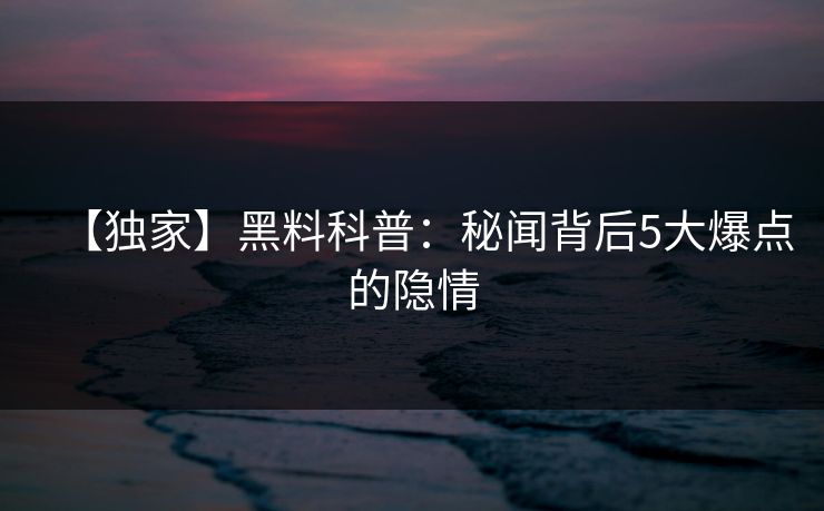 【独家】黑料科普：秘闻背后5大爆点的隐情  第1张