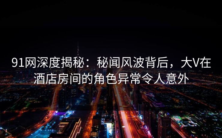 91网深度揭秘：秘闻风波背后，大V在酒店房间的角色异常令人意外  第1张