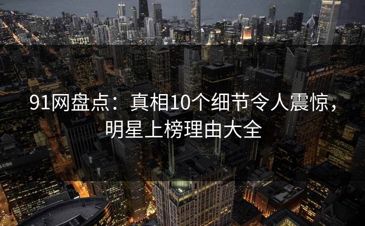 91网盘点：真相10个细节令人震惊，明星上榜理由大全