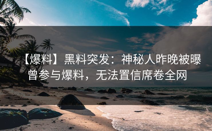 【爆料】黑料突发：神秘人昨晚被曝曾参与爆料，无法置信席卷全网  第1张