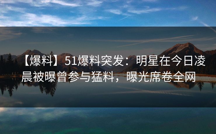 【爆料】51爆料突发：明星在今日凌晨被曝曾参与猛料，曝光席卷全网  第1张