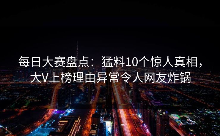 每日大赛盘点：猛料10个惊人真相，大V上榜理由异常令人网友炸锅