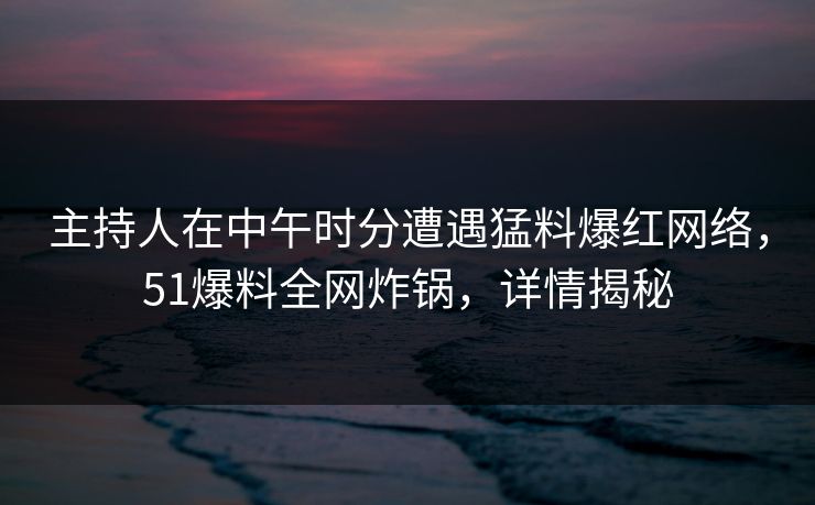 主持人在中午时分遭遇猛料爆红网络，51爆料全网炸锅，详情揭秘