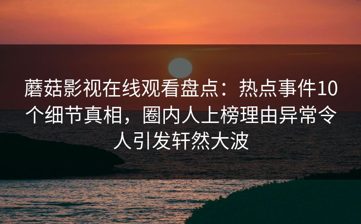 蘑菇影视在线观看盘点：热点事件10个细节真相，圈内人上榜理由异常令人引发轩然大波