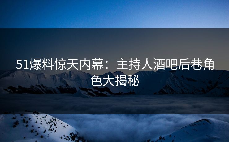 51爆料惊天内幕：主持人酒吧后巷角色大揭秘