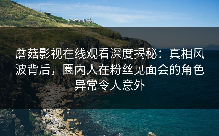 蘑菇影视在线观看深度揭秘：真相风波背后，圈内人在粉丝见面会的角色异常令人意外