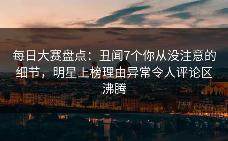 每日大赛盘点：丑闻7个你从没注意的细节，明星上榜理由异常令人评论区沸腾