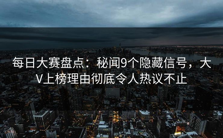每日大赛盘点：秘闻9个隐藏信号，大V上榜理由彻底令人热议不止