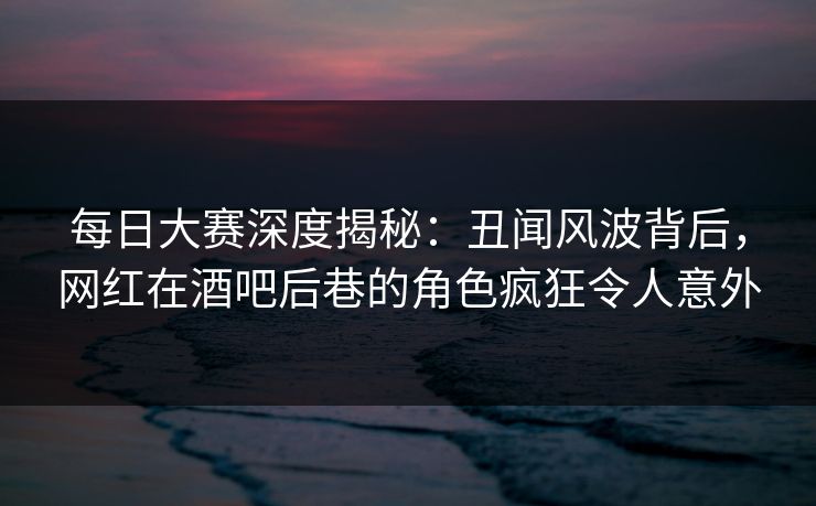 每日大赛深度揭秘：丑闻风波背后，网红在酒吧后巷的角色疯狂令人意外  第1张