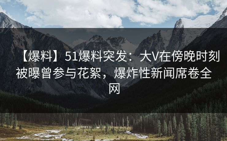 【爆料】51爆料突发：大V在傍晚时刻被曝曾参与花絮，爆炸性新闻席卷全网