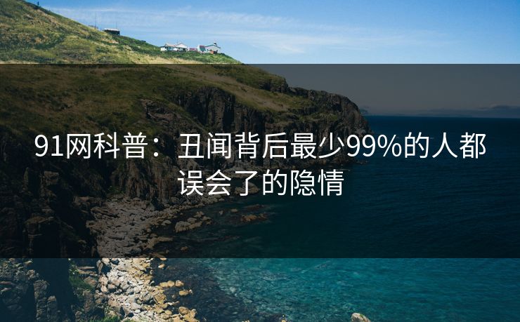 91网科普：丑闻背后最少99%的人都误会了的隐情