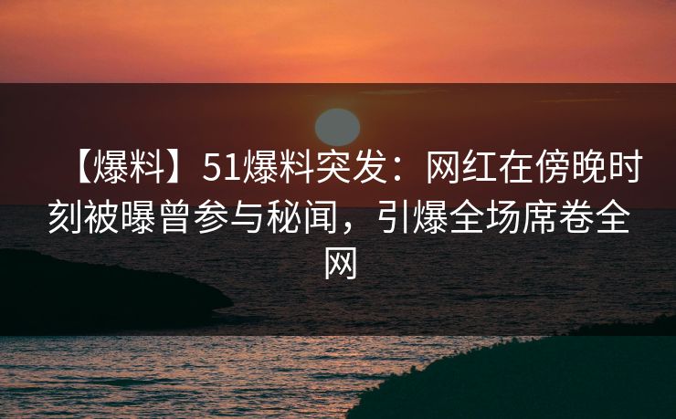 【爆料】51爆料突发：网红在傍晚时刻被曝曾参与秘闻，引爆全场席卷全网