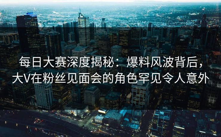 每日大赛深度揭秘：爆料风波背后，大V在粉丝见面会的角色罕见令人意外
