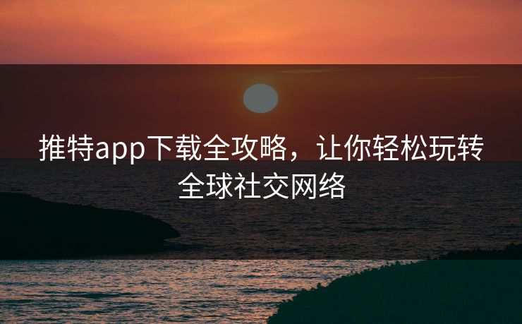 推特app下载全攻略，让你轻松玩转全球社交网络