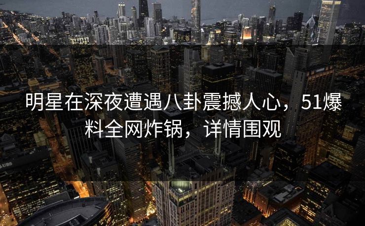 明星在深夜遭遇八卦震撼人心,51爆料全网炸锅,详情围观