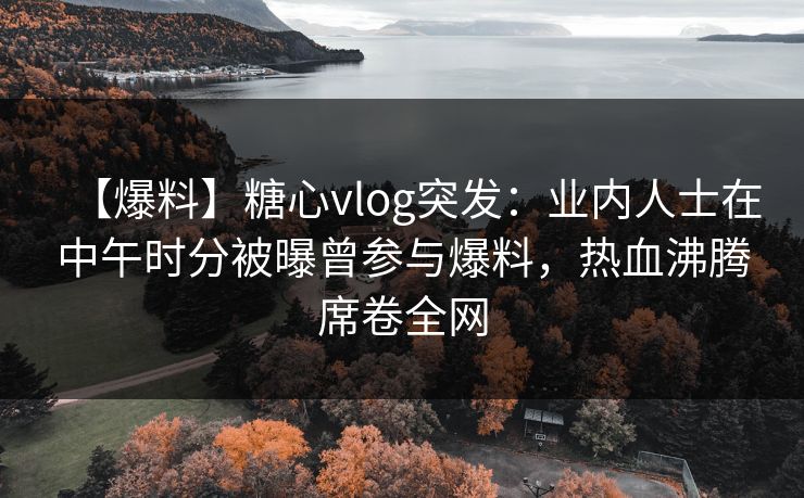 【爆料】糖心vlog突发:业内人士在中午时分被曝曾参与爆料,热血沸腾席卷全网